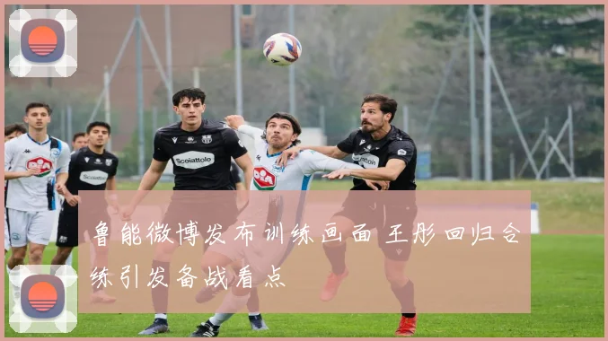 鲁能微博发布训练画面 王彤回归合练引发备战看点