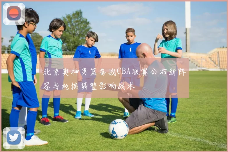 北京奥神男篮备战CBA联赛公布新阵容与轮换调整影响战术