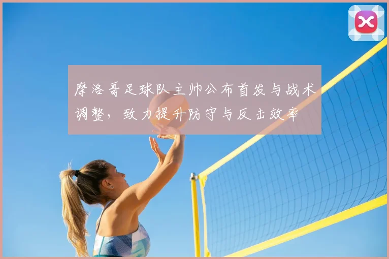 摩洛哥足球队主帅公布首发与战术调整,致力提升防守与反击效率