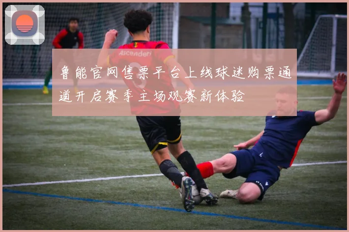 鲁能官网售票平台上线球迷购票通道开启赛季主场观赛新体验
