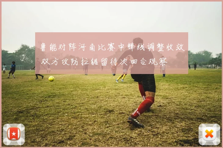 鲁能对阵河南比赛中锋线调整收效 双方攻防拉锯留待次回合观察