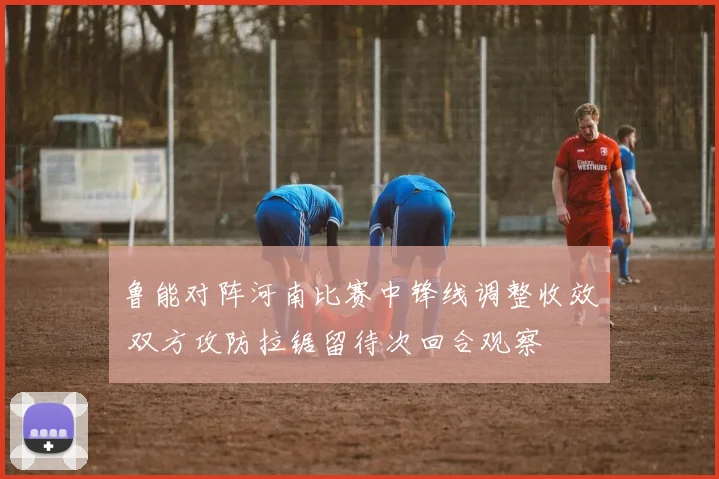 鲁能对阵河南比赛中锋线调整收效 双方攻防拉锯留待次回合观察