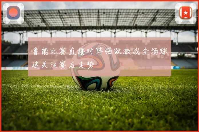 鲁能比赛直播对阵强敌激战全场球迷关注赛后走势