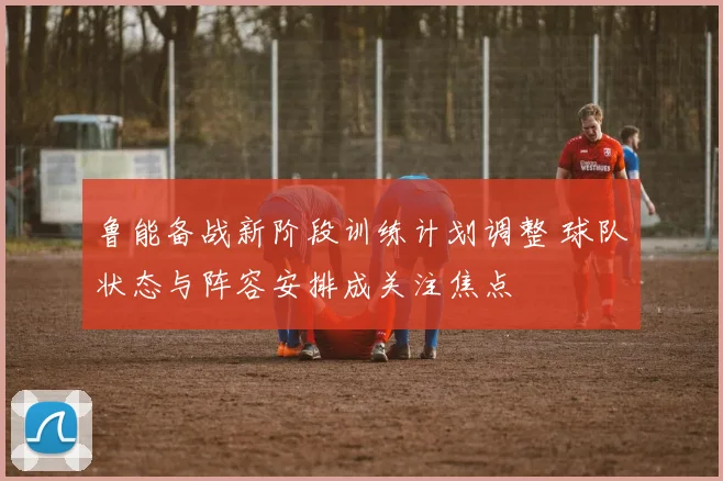 鲁能备战新阶段训练计划调整 球队状态与阵容安排成关注焦点