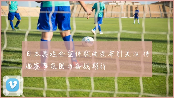 日本奥运会宣传歌曲发布引关注 传递赛事氛围与备战期待