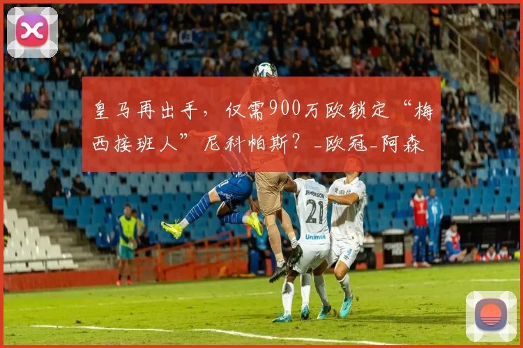 皇马再出手，仅需900万欧锁定“梅西接班人”尼科帕斯？_欧冠_阿森纳_罗马